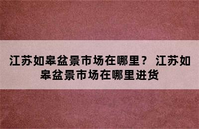 江苏如皋盆景市场在哪里？ 江苏如皋盆景市场在哪里进货